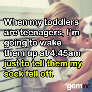 when my toddlers are teenagers i'm going to wake them up at 4:45 am just to tell them my sock fell off